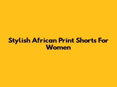 Stylish African Print Shorts For Women