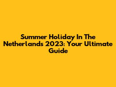 Summer Holiday In The Netherlands 2023: Your Ultimate Guide