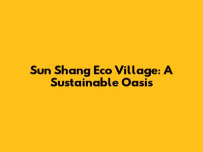 Sun Shang Eco Village: A Sustainable Oasis