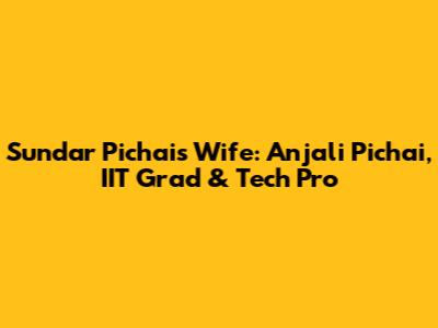 Sundar Pichai's Wife: Anjali Pichai, IIT Grad & Tech Pro