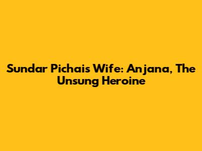 Sundar Pichai's Wife: Anjana, The Unsung Heroine
