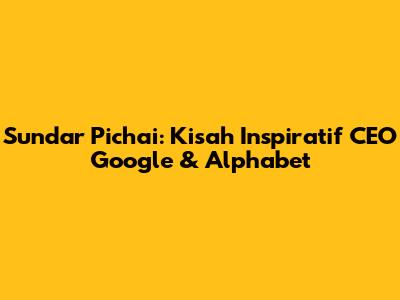 Sundar Pichai: Kisah Inspiratif CEO Google & Alphabet
