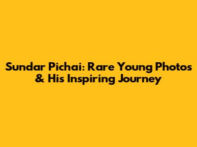 Sundar Pichai: Rare Young Photos & His Inspiring Journey