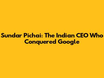Sundar Pichai: The Indian CEO Who Conquered Google