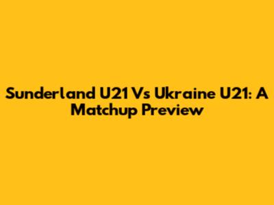 Sunderland U21 Vs Ukraine U21: A Matchup Preview