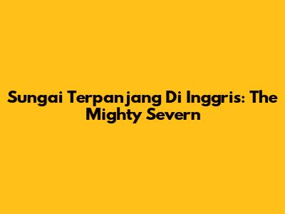 Sungai Terpanjang Di Inggris: The Mighty Severn