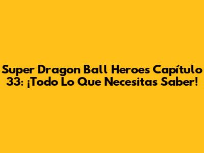 Super Dragon Ball Heroes Capítulo 33: ¡Todo Lo Que Necesitas Saber!
