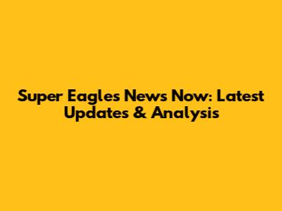 Super Eagles News Now: Latest Updates & Analysis