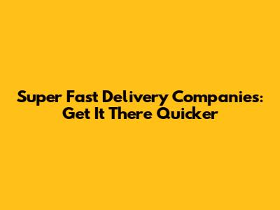 Super Fast Delivery Companies: Get It There Quicker