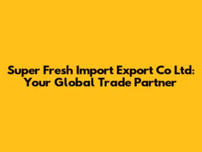 Super Fresh Import Export Co Ltd: Your Global Trade Partner