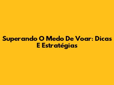Superando O Medo De Voar: Dicas E Estratégias