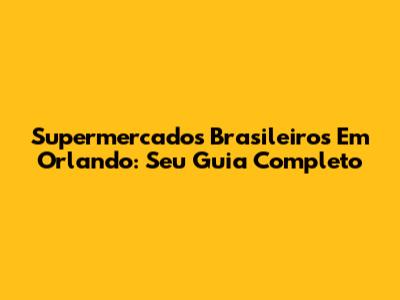 Supermercados Brasileiros Em Orlando: Seu Guia Completo