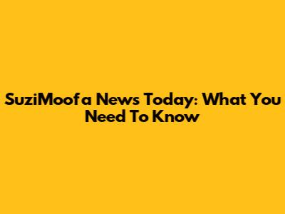 SuziMoofa News Today: What You Need To Know