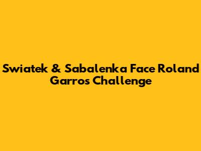Swiatek & Sabalenka Face Roland Garros Challenge