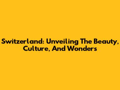 Switzerland: Unveiling The Beauty, Culture, And Wonders