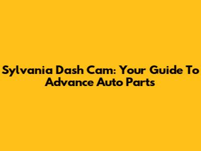 Sylvania Dash Cam: Your Guide To Advance Auto Parts