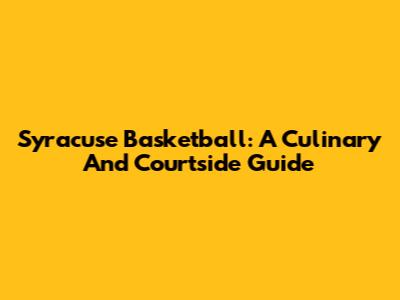 Syracuse Basketball: A Culinary And Courtside Guide