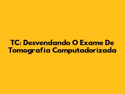 TC: Desvendando O Exame De Tomografia Computadorizada