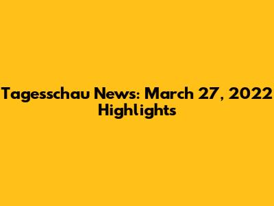 Tagesschau News: March 27, 2022 Highlights
