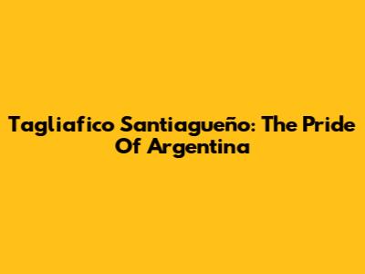 Tagliafico Santiagueño: The Pride Of Argentina