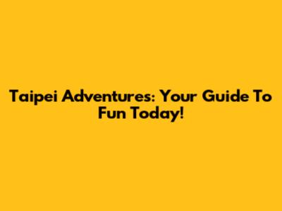 Taipei Adventures: Your Guide To Fun Today!