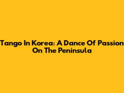 Tango In Korea: A Dance Of Passion On The Peninsula