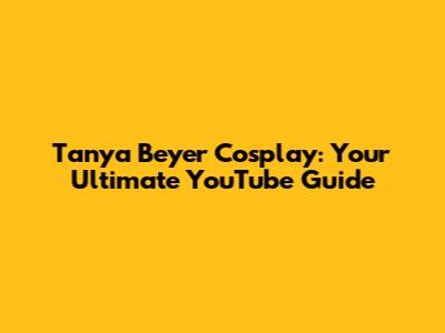 Tanya Beyer Cosplay: Your Ultimate YouTube Guide