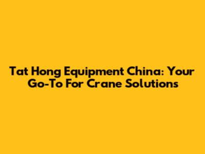 Tat Hong Equipment China: Your Go-To For Crane Solutions