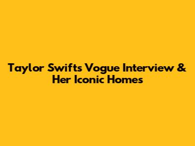 Taylor Swift's Vogue Interview & Her Iconic Homes