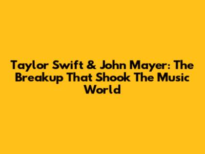 Taylor Swift & John Mayer: The Breakup That Shook The Music World