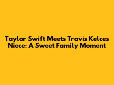 Taylor Swift Meets Travis Kelce's Niece: A Sweet Family Moment