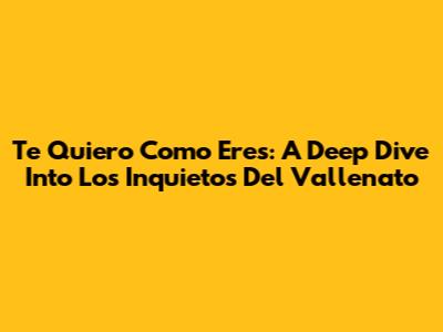 Te Quiero Como Eres: A Deep Dive Into Los Inquietos Del Vallenato
