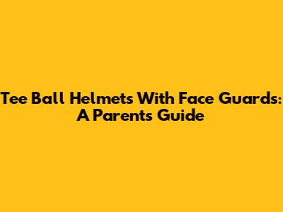 Tee Ball Helmets With Face Guards: A Parent's Guide