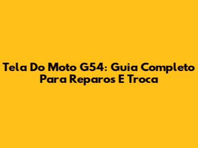 Tela Do Moto G54: Guia Completo Para Reparos E Troca