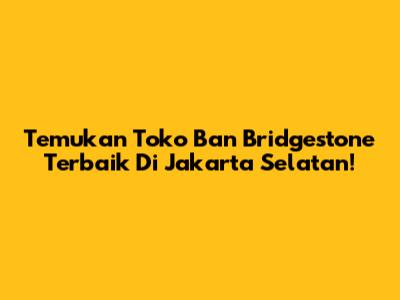 Temukan Toko Ban Bridgestone Terbaik Di Jakarta Selatan!