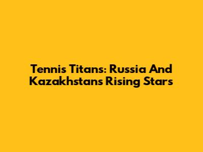 Tennis Titans: Russia And Kazakhstan's Rising Stars
