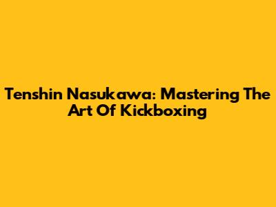 Tenshin Nasukawa: Mastering The Art Of Kickboxing
