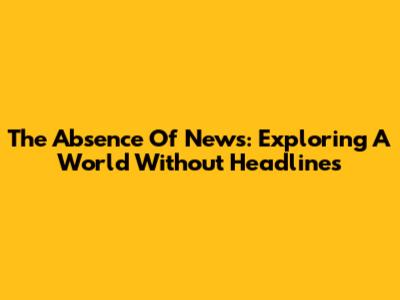 The Absence Of News: Exploring A World Without Headlines