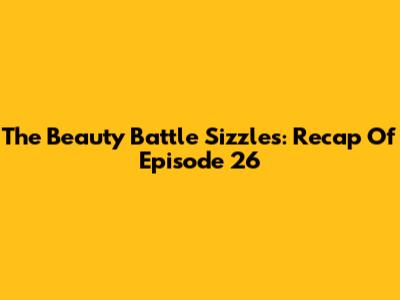 The Beauty Battle Sizzles: Recap Of Episode 26