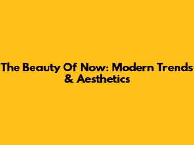 The Beauty Of Now: Modern Trends & Aesthetics
