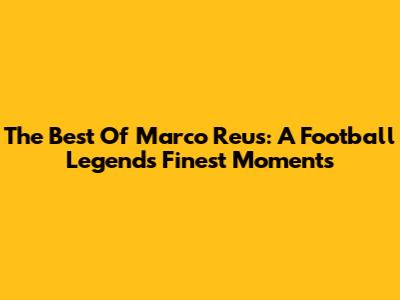 The Best Of Marco Reus: A Football Legend's Finest Moments