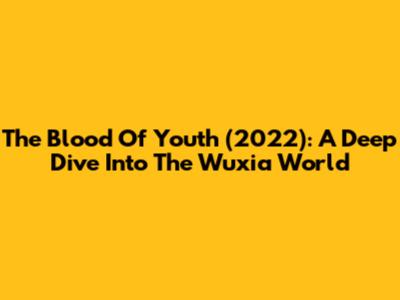 The Blood Of Youth (2022): A Deep Dive Into The Wuxia World