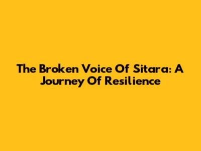 The Broken Voice Of Sitara: A Journey Of Resilience