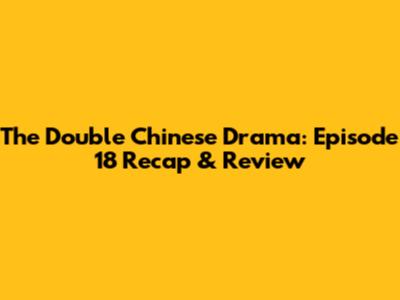 The Double Chinese Drama: Episode 18 Recap & Review