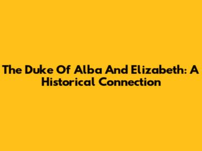 The Duke Of Alba And Elizabeth: A Historical Connection