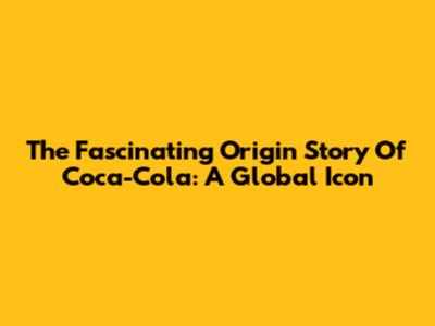 The Fascinating Origin Story Of Coca-Cola: A Global Icon
