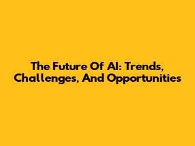 The Future Of AI: Trends, Challenges, And Opportunities