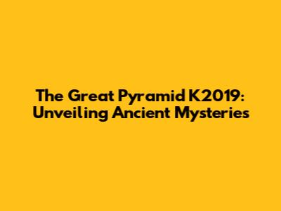 The Great Pyramid K2019: Unveiling Ancient Mysteries