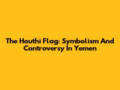 The Houthi Flag: Symbolism And Controversy In Yemen