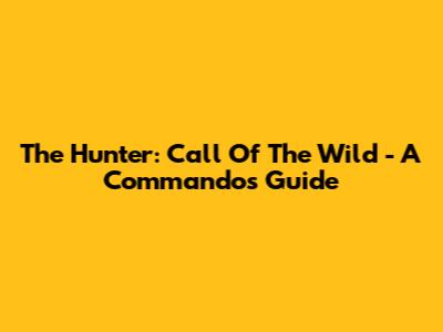 The Hunter: Call Of The Wild - A Commando's Guide